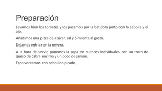 Preparación
Lavamos bien los tomates y los pasamos por la batidora junto con la cebolla y el
ajo.
Añadimos una pizca de azúcar, sal y pimienta al gusto.
Dejamos enfriar en la nevera.
A la hora de servir, ponemos la sopa en cuencos individuales con un trozo de
queso de cabra encima y un poco de jamón.
Espolvoreamos con cebollino picado.
 