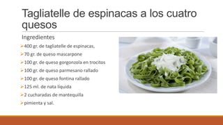 Tagliatelle de espinacas a los cuatro
quesos
Ingredientes
400 gr. de tagliatelle de espinacas,
70 gr. de queso mascarpone
100 gr. de queso gorgonzola en trocitos
100 gr. de queso parmesano rallado
100 gr. de queso fontina rallado
125 ml. de nata líquida
2 cucharadas de mantequilla
pimienta y sal.
 