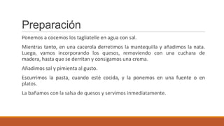 Preparación
Ponemos a cocemos los tagliatelle en agua con sal.
Mientras tanto, en una cacerola derretimos la mantequilla y añadimos la nata.
Luego, vamos incorporando los quesos, removiendo con una cuchara de
madera, hasta que se derritan y consigamos una crema.
Añadimos sal y pimienta al gusto.
Escurrimos la pasta, cuando esté cocida, y la ponemos en una fuente o en
platos.
La bañamos con la salsa de quesos y servimos inmediatamente.
 