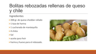 Bolitas rebozadas rellenas de queso
y chile
Ingredientes
200 gr. de queso cheddar rallado
1 taza de harina
1 cucharada de mantequilla
4 chiles
Sal
aceite para freír
harina y huevo para el rebozado.
 