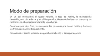 Modo de preparación
En un bol mezclamos el queso rallado, la taza de harina, la mantequilla
derretida, una pizca de sal y los chiles picados. Hacemos bolitas con la masa y las
metemos en el congelador durante unas horas.
Cuando estén bien frías, las sacamos, las pasamos por huevo batido y harina y
las freímos en aceite bien caliente.
Escurrimos el aceite sobrante en papel absorbente y, listas para comer.
 