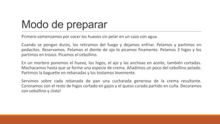 Modo de preparar
Primero comenzamos por cocer los huevos sin pelar en un cazo con agua.
Cuando se pongan duros, los retiramos del fuego y dejamos enfriar. Pelamos y partimos en
pedacitos. Reservamos. Pelamos el diente de ajo lo picamos finamente. Pelamos 3 higos y los
partimos en trozos. Picamos el cebollino.
En un mortero ponemos el huevo, los higos, el ajo y las anchoas en aceite, también cortadas.
Machacamos hasta que se forme una especie de crema. Añadimos un poco del cebollino pelado.
Partimos la baguette en rebanadas y los tostamos levemente.
Servimos sobre cada rebanada de pan una cucharada generosa de la crema resultante.
Coronamos con el resto de higos cortado en gajos y el queso curado partido en cuña. Decoramos
con cebollino y ¡listo!
 