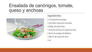 Ensalada de canónigos, tomate,
queso y anchoas
Ingredientes
1 manojo de canónigos
2 tomates rojos para ensalada
250 gr. de queso feta
1 lata de anchoas en aceite de oliva
50 ml. de vinagre de Módena
200 ml. de aceite de oliva
sal.
 