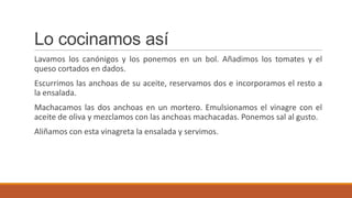 Lo cocinamos así
Lavamos los canónigos y los ponemos en un bol. Añadimos los tomates y el
queso cortados en dados.
Escurrimos las anchoas de su aceite, reservamos dos e incorporamos el resto a
la ensalada.
Machacamos las dos anchoas en un mortero. Emulsionamos el vinagre con el
aceite de oliva y mezclamos con las anchoas machacadas. Ponemos sal al gusto.
Aliñamos con esta vinagreta la ensalada y servimos.
 