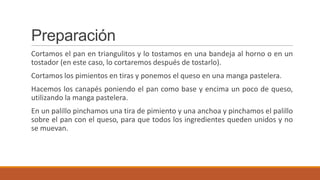 Preparación
Cortamos el pan en triangulitos y lo tostamos en una bandeja al horno o en un
tostador (en este caso, lo cortaremos después de tostarlo).
Cortamos los pimientos en tiras y ponemos el queso en una manga pastelera.
Hacemos los canapés poniendo el pan como base y encima un poco de queso,
utilizando la manga pastelera.
En un palillo pinchamos una tira de pimiento y una anchoa y pinchamos el palillo
sobre el pan con el queso, para que todos los ingredientes queden unidos y no
se muevan.
 