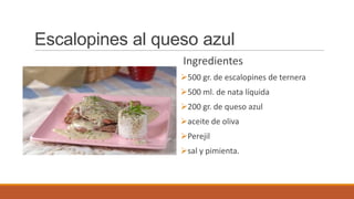Escalopines al queso azul
Ingredientes
500 gr. de escalopines de ternera
500 ml. de nata líquida
200 gr. de queso azul
aceite de oliva
Perejil
sal y pimienta.
 