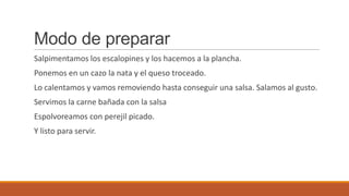 Modo de preparar
Salpimentamos los escalopines y los hacemos a la plancha.
Ponemos en un cazo la nata y el queso troceado.
Lo calentamos y vamos removiendo hasta conseguir una salsa. Salamos al gusto.
Servimos la carne bañada con la salsa
Espolvoreamos con perejil picado.
Y listo para servir.
 