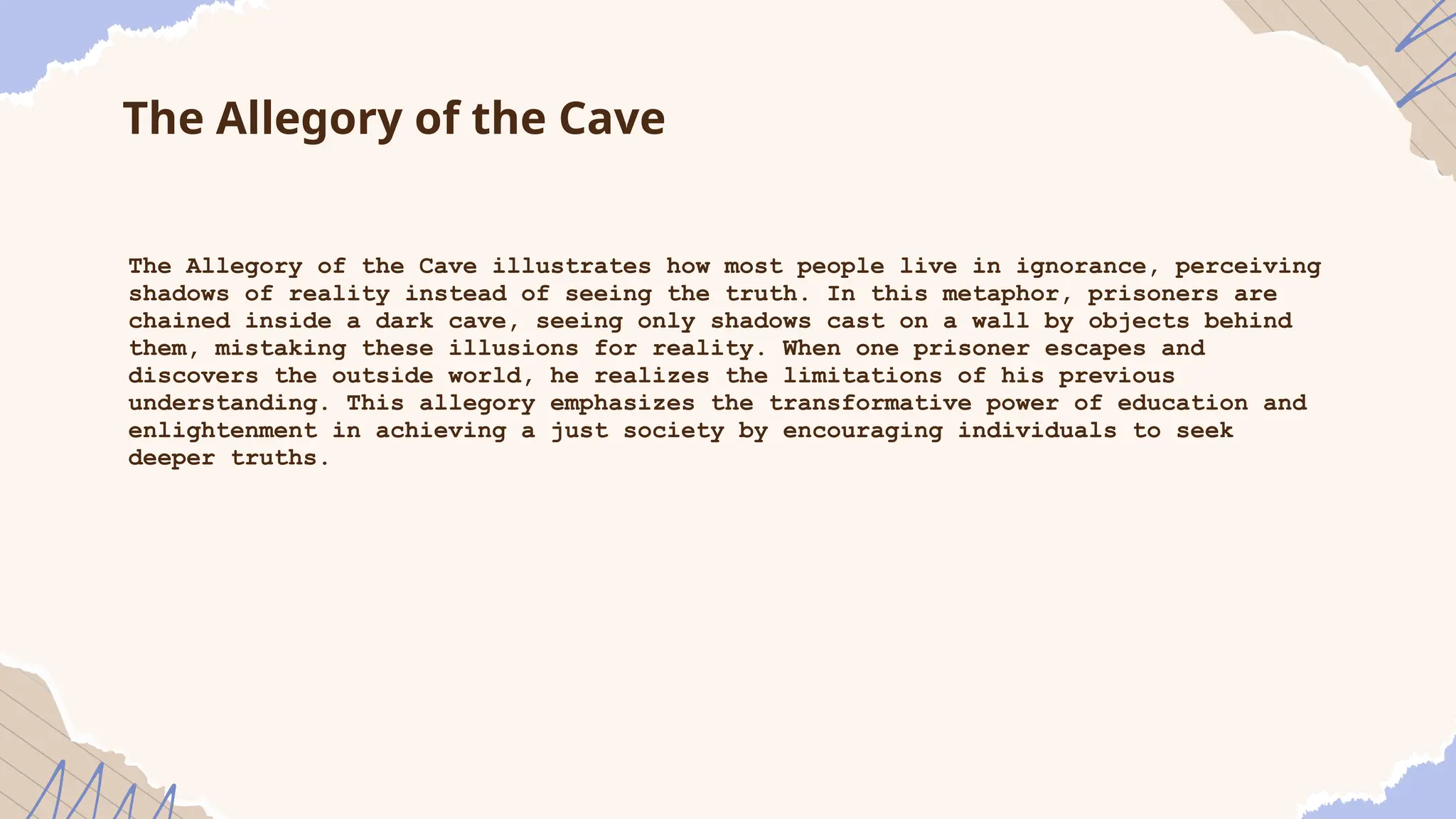 The Allegory of the Cave
The Allegory of the Cave illustrates how most people live in ignorance, perceiving
shadows of reality instead of seeing the truth. In this metaphor, prisoners are
chained inside a dark cave, seeing only shadows cast on a wall by objects behind
them, mistaking these illusions for reality. When one prisoner escapes and
discovers the outside world, he realizes the limitations of his previous
understanding. This allegory emphasizes the transformative power of education and
enlightenment in achieving a just society by encouraging individuals to seek
deeper truths.
 