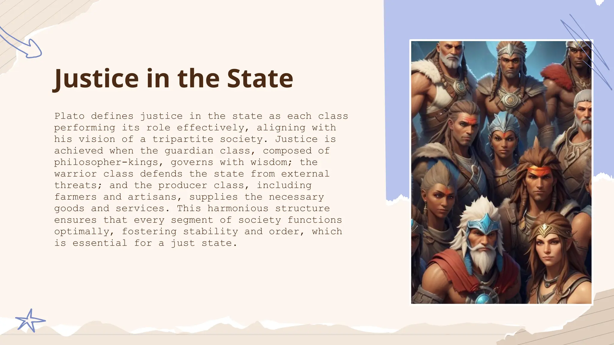 Justice in the State
Plato defines justice in the state as each class
performing its role effectively, aligning with
his vision of a tripartite society. Justice is
achieved when the guardian class, composed of
philosopher-kings, governs with wisdom; the
warrior class defends the state from external
threats; and the producer class, including
farmers and artisans, supplies the necessary
goods and services. This harmonious structure
ensures that every segment of society functions
optimally, fostering stability and order, which
is essential for a just state.
 