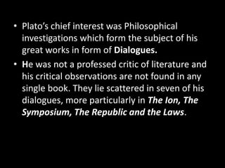 • Plato’s chief interest was Philosophical
investigations which form the subject of his
great works in form of Dialogues.
• He was not a professed critic of literature and
his critical observations are not found in any
single book. They lie scattered in seven of his
dialogues, more particularly in The Ion, The
Symposium, The Republic and the Laws.
 