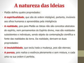 A natureza das Ideias
• Platão definiu quatro propriedades:
• A espiritualidade, que são de ordem inteligível, portanto, invisíveis
aos olhos humanos e apreendidas pela inteligência
• A realidade, pois para Platão as Ideias não são conceitos abstratos
do espírito, nem pensamentos do Espírito divino, mas são realidades
subsistentes e individuais, sendo objeto da contemplação científica e
fonte das realidades da terra. Da realidade, derivam-se duas
propriedades:
• A imutabilidade, que exclui toda a mudança, pois são eternas;
• A pureza, pois realiza a essência plenamente e sem mistura, e cada
uma na sua ordem é perfeita.
 