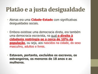 Platão e a justa desigualdade
• Atenas era uma Cidade-Estado com significativas
desigualdades sociais.
• Embora existisse uma democracia direta, era também
uma democracia escravista, na qual o direito à
cidadania restringia-se a cerca de 10% da
população, ou seja, aos nascidos na cidade, do sexo
masculino, adultos e livres.
• Estavam, portanto, excluídos os escravos, os
estrangeiros, os menores de 18 anos e as
mulheres.
 