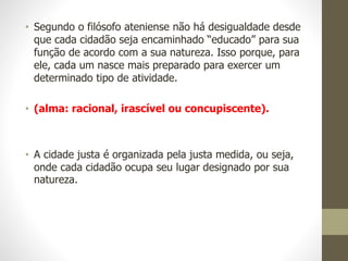 • Segundo o filósofo ateniense não há desigualdade desde
que cada cidadão seja encaminhado “educado” para sua
função de acordo com a sua natureza. Isso porque, para
ele, cada um nasce mais preparado para exercer um
determinado tipo de atividade.
• (alma: racional, irascível ou concupiscente).
• A cidade justa é organizada pela justa medida, ou seja,
onde cada cidadão ocupa seu lugar designado por sua
natureza.
 
