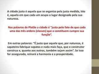 A cidade justa é aquela que se organiza pela justa medida, isto
é, aquela em que cada um ocupa o lugar designado pela sua
natureza.
Nas palavras de Platão a cidade é “justa pelo fato de que cada
uma das três ordens (classes) que a constituem cumpre sua
função”.
Em outras palavras: “É justo que aquele que, por natureza, é
sapateiro fabrique sapatos e nada mais faça, que o construtor
construa e, quanto aos outros, também sejam assim”. Se isso
for assegurado, reinará a harmonia e a prosperidade.
 