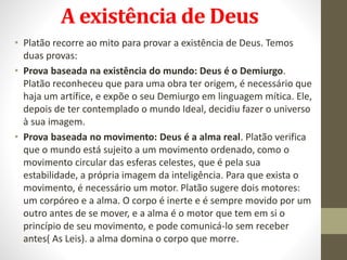 A existência de Deus
• Platão recorre ao mito para provar a existência de Deus. Temos
duas provas:
• Prova baseada na existência do mundo: Deus é o Demiurgo.
Platão reconheceu que para uma obra ter origem, é necessário que
haja um artífice, e expõe o seu Demiurgo em linguagem mítica. Ele,
depois de ter contemplado o mundo Ideal, decidiu fazer o universo
à sua imagem.
• Prova baseada no movimento: Deus é a alma real. Platão verifica
que o mundo está sujeito a um movimento ordenado, como o
movimento circular das esferas celestes, que é pela sua
estabilidade, a própria imagem da inteligência. Para que exista o
movimento, é necessário um motor. Platão sugere dois motores:
um corpóreo e a alma. O corpo é inerte e é sempre movido por um
outro antes de se mover, e a alma é o motor que tem em si o
princípio de seu movimento, e pode comunicá-lo sem receber
antes( As Leis). a alma domina o corpo que morre.
 