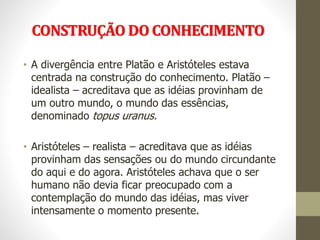 CONSTRUÇÃO DO CONHECIMENTO
• A divergência entre Platão e Aristóteles estava
centrada na construção do conhecimento. Platão –
idealista – acreditava que as idéias provinham de
um outro mundo, o mundo das essências,
denominado topus uranus.
• Aristóteles – realista – acreditava que as idéias
provinham das sensações ou do mundo circundante
do aqui e do agora. Aristóteles achava que o ser
humano não devia ficar preocupado com a
contemplação do mundo das idéias, mas viver
intensamente o momento presente.
 