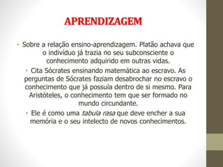 APRENDIZAGEM
• Sobre a relação ensino-aprendizagem. Platão achava que
o indivíduo já trazia no seu subconsciente o
conhecimento adquirido em outras vidas.
• Cita Sócrates ensinando matemática ao escravo. As
perguntas de Sócrates faziam desabrochar no escravo o
conhecimento que já possuía dentro de si mesmo. Para
Aristóteles, o conhecimento tem que ser formado no
mundo circundante.
• Ele é como uma tabula rasa que deve encher a sua
memória e o seu intelecto de novos conhecimentos.
 