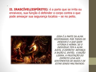 •
II. IRASCÍVEL(ESPÍRITO): é a parte que se irrita ou
enraivece, sua função é defender o corpo contra o que
pode ameaçar sua segurança localiza – se no peito.
ESSA É A PARTE DA ALMA
RESPONSÁVEL POR TODOS OS
DESEJOS E A QUE QUER
VITÓRIA E HONRA. SE O
INDIVÍDUO TEM A ALMA
JUSTA, O ESPÍRITO REFORÇA
A RAZÃO E, ENTÃO, A RAZÃO
LIDERA. A FRUSTAÇÃO DO
ESPÍRITO LEVA AOS
SENTIMENTOS DE RAIVA E DE
ESTAR SENDO MALTRATADO.
 