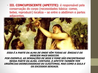 • III. CONCUPISCENTE (APETITE): é responsável pela
conservação do corpo (necessidades básica: comer,
beber, reproduzir) localiza – se entre o abdômen e partes
adjacentes.
ESSA É A PARTE DA ALMA DE ONDE VÊM TODAS AS ÂNSIAS E OS
DESEJOS MAIS BÁSICOS.
POR EXEMPLO, AS SENSAÇÕES DE SEDE E FOME SÃO ENCONTRADAS
NESSA PARTE DA ALMA. CONTUDO, O APETITE TAMBÉM TEM
URGÊNCIAS DESNECESSÁRIAS OU ILEGÍTIMAS, MAS COMO A GULA E
OS EXCESSOS SEXUAIS.
 