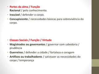 • Partes da alma / Função
Racional / pelo conhecimento.
• Irascível / defender o corpo.
• Concupiscente / necessidades básicas para sobrevivência do
corpo.
• Classes Sociais / Função / Virtude
• Magistrados ou governantes / governar com sabedoria /
prudência
• Guerreiros / defender a cidade / fortaleza e coragem
• Artifices ou trabalhadores / satistazer as necessidades do
corpo / temperança
 