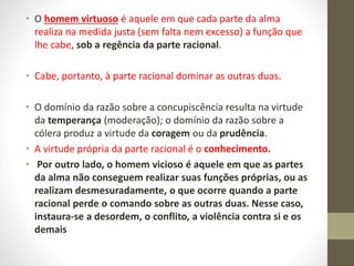 • O homem virtuoso é aquele em que cada parte da alma
realiza na medida justa (sem falta nem excesso) a função que
lhe cabe, sob a regência da parte racional.
• Cabe, portanto, à parte racional dominar as outras duas.
• O domínio da razão sobre a concupiscência resulta na virtude
da temperança (moderação); o domínio da razão sobre a
cólera produz a virtude da coragem ou da prudência.
• A virtude própria da parte racional é o conhecimento.
• Por outro lado, o homem vicioso é aquele em que as partes
da alma não conseguem realizar suas funções próprias, ou as
realizam desmesuradamente, o que ocorre quando a parte
racional perde o comando sobre as outras duas. Nesse caso,
instaura-se a desordem, o conflito, a violência contra si e os
demais
 