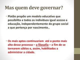 Mas quem deve governar?
• Platão propõe um modelo educativo que
possibilita a todos os indivíduos igual acesso a
educação, independentemente do grupo social
a que pertença por nascimento..
• Os mais aptos continuariam até o ponto mais
alto desse processo – a filosofia – a fim de se
tornarem sábios e, assim, habilitados a
administrar a cidade.
 