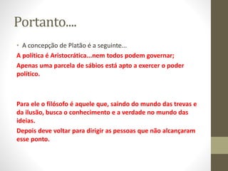 Portanto....
• A concepção de Platão é a seguinte...
A política é Aristocrática...nem todos podem governar;
Apenas uma parcela de sábios está apto a exercer o poder
político.
Para ele o filósofo é aquele que, saindo do mundo das trevas e
da ilusão, busca o conhecimento e a verdade no mundo das
ideias.
Depois deve voltar para dirigir as pessoas que não alcançaram
esse ponto.
 