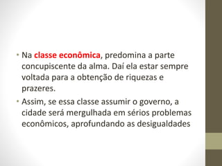 • Na classe econômica, predomina a parte
concupiscente da alma. Daí ela estar sempre
voltada para a obtenção de riquezas e
prazeres.
• Assim, se essa classe assumir o governo, a
cidade será mergulhada em sérios problemas
econômicos, aprofundando as desigualdades
 