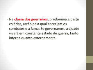 • Na classe dos guerreiros, predomina a parte
colérica, razão pela qual apreciam os
combates e a fama. Se governarem, a cidade
viverá em constante estado de guerra, tanto
interna quanto externamente.
 