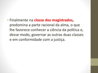 • Finalmente na classe dos magistrados,
predomina a parte racional da alma, o que
lhe favorece conhecer a ciência da política e,
desse modo, governar as outras duas classes
e em conformidade com a justiça.
 