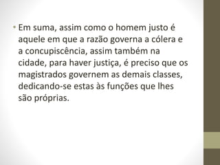 • Em suma, assim como o homem justo é
aquele em que a razão governa a cólera e
a concupiscência, assim também na
cidade, para haver justiça, é preciso que os
magistrados governem as demais classes,
dedicando-se estas às funções que lhes
são próprias.
 