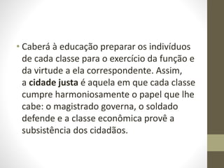 • Caberá à educação preparar os indivíduos
de cada classe para o exercício da função e
da virtude a ela correspondente. Assim,
a cidade justa é aquela em que cada classe
cumpre harmoniosamente o papel que lhe
cabe: o magistrado governa, o soldado
defende e a classe econômica provê a
subsistência dos cidadãos.
 