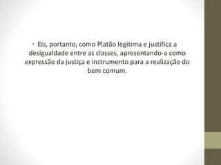 • Eis, portanto, como Platão legitima e justifica a
desigualdade entre as classes, apresentando-a como
expressão da justiça e instrumento para a realização do
bem comum.
 