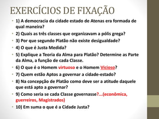 EXERCÍCIOS DE FIXAÇÃO
• 1) A democracia da cidade estado de Atenas era formada de
qual maneira?
• 2) Quais as três classes que organizavam a pólis grega?
• 3) Por que segundo Platão não existe desigualdade?
• 4) O que é Justa Medida?
• 5) Explique a Teoria da Alma para Platão? Determine as Parte
da Alma, a função de cada Classe.
• 6) O que é o Homem virtuoso e o Homem Vicioso?
• 7) Quem estão Aptos a governar a cidade-estado?
• 8) Na concepção de Platão como deve ser a atitude daquele
que está apto a governar?
• 9) Como seria se cada Classe governasse?...(econômica,
guerreiros, Magistrados)
• 10) Em suma o que é a Cidade Justa?
 