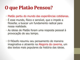 O que Platão Pensou?
• Platão partiu do mundo das experiências cotidianas.
• É esse mundo, físico e sensível, que o impele a
filosofar, a buscar um fundamento radical para
nossa realidade.
• As ideias de Platão foram uma resposta pessoal à
provocação de seu tempo.
• O filósofo resumiu seu pensamento de maneira
imaginativa e atraente na Alegoria da caverna, um
dos textos mais populares da história das ideias.
 