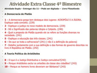 Atividade Extra Classe 4º Bimestre
• Atividade Dupla – Entregar dia 11 – Pode ser digitada – Livro Filosofando
•
• A Democracia de Platão
•
• 1 – A democracia grega tem destaque dois lugares: ACROPÓLE E A ÁGORA.
Explique cada conceito. (239)
• 2 - Explique a justiça no novo modelo de democracia. (239)
• 3 - Dê o Significado das palavras Utopia e Calipolis. (240)
• 4 - Qual a proposta de Platão quando ele se refere as funções diversas na
sociedade. (241)
• 5 - Explique a educação das três classes. (241)
• 6 – Do que se trata a sofrocracia? (241) ( não é a definição da palavra)
• 7 - Detalhe juntamente com a sua definição o das formas de governo descritas no
livro A República de Platão. (242)
•
• A Teoria Politica de Aristóteles
•
• 8 – O que é a Justiça Distributiva e Justiça comulativa?(242)
• 9 – Porque Aristóteles exclui os artesões da classe dos cidadãos? (243)
• 10 – Porque os homens livres deveriam ser Bárbaros? (243)
 