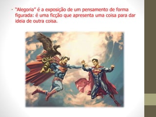 • “Alegoria” é a exposição de um pensamento de forma
figurada: é uma ficção que apresenta uma coisa para dar
ideia de outra coisa.
 