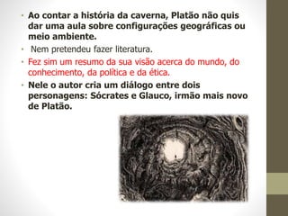 • Ao contar a história da caverna, Platão não quis
dar uma aula sobre configurações geográficas ou
meio ambiente.
• Nem pretendeu fazer literatura.
• Fez sim um resumo da sua visão acerca do mundo, do
conhecimento, da política e da ética.
• Nele o autor cria um diálogo entre dois
personagens: Sócrates e Glauco, irmão mais novo
de Platão.
 