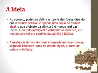 A Ideia
• No começo, podemos definir a teoria das Ideias dizendo
que o mundo sensível é apenas uma cópia do mundo
ideal, e que o objeto da ciência é o mundo real das
Ideias. O mundo inteligível é estudado na dialética, e o
mundo sensível é o domínio da opinião ( DOXA).
• A existência do mundo Ideal é baseada em duas provas,
segundo Thonnard: uma de ordem lógica, e outra de
ordem ontológica.
 