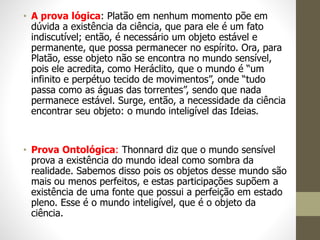 • A prova lógica: Platão em nenhum momento põe em
dúvida a existência da ciência, que para ele é um fato
indiscutível; então, é necessário um objeto estável e
permanente, que possa permanecer no espírito. Ora, para
Platão, esse objeto não se encontra no mundo sensível,
pois ele acredita, como Heráclito, que o mundo é “um
infinito e perpétuo tecido de movimentos”, onde “tudo
passa como as águas das torrentes”, sendo que nada
permanece estável. Surge, então, a necessidade da ciência
encontrar seu objeto: o mundo inteligível das Ideias.
• Prova Ontológica: Thonnard diz que o mundo sensível
prova a existência do mundo ideal como sombra da
realidade. Sabemos disso pois os objetos desse mundo são
mais ou menos perfeitos, e estas participações supõem a
existência de uma fonte que possui a perfeição em estado
pleno. Esse é o mundo inteligível, que é o objeto da
ciência.
 