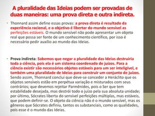 A pluralidade das Ideias podem ser provadas de
duas maneiras: uma prova direta e outra indireta.
• Thonnard assim define essas provas: a prova direta é resultado da
experiência racional, e o objetivo é libertar do mundo sensível as
perfeições estáveis. O mundo sensível não pode apresentar um objeto
real que possa ser fonte de um conhecimento científico, por isso é
necessário pedir auxílio ao mundo das Ideias.
• Prova indireta: Sabemos que negar a pluralidade das Ideias destruiria
toda a ciência, pois ela é um sistema coordenado de juízos. Para a
ciência existir são necessários objetos estáveis para um ser inteligível, e
também uma pluralidade de Ideias para construir um conjunto de juízos.
Sendo assim, Thonnard conclui que deve-se conceder a Heráclito que os
objetos sensíveis estão em perpétua variação e misturados com seus
contrários; que devemos rejeitar Parmênides, pois o Ser que tem
estabilidade desejada, mas destrói todo o juízo pela sua absoluta unidade;
por último, Sócrates liberta do sensível perfeições múltiplas, mas estáveis,
que podem definir-se. O objeto da ciência não é o mundo sensível, mas os
gêneros que Sócrates definiu, tantos os substanciais, como as qualidades,
pois esse é o mundo das Ideias.
 