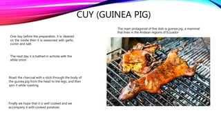CUY (GUINEA PIG)
The main protagonist of this dish is guinea pig, a mammal
that lives in the Andean regions of Ecuador
One day before the preparation, it is cleaned
on the inside then it is seasoned with garlic,
cumin and salt.
The next day it is bathed in achiote with the
white onion
Roast the charcoal with a stick through the body of
the guinea pig from the head to the legs, and then
spin it while roasting.
Finally we hope that it is well cooked and we
accompany it with cooked potatoes
 