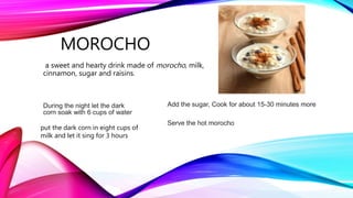 MOROCHO
a sweet and hearty drink made of morocho, milk,
cinnamon, sugar and raisins.
During the night let the dark
corn soak with 6 cups of water
put the dark corn in eight cups of
milk and let it sing for 3 hours
Add the sugar, Cook for about 15-30 minutes more
Serve the hot morocho
 