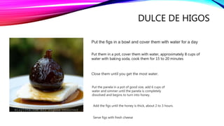 DULCE DE HIGOS
Put the figs in a bowl and cover them with water for a day
Put them in a pot, cover them with water, approximately 8 cups of
water with baking soda, cook them for 15 to 20 minutes
Close them until you get the most water.
Put the panela in a pot of good size, add 6 cups of
water and simmer until the panela is completely
dissolved and begins to turn into honey.
Add the figs until the honey is thick, about 2 to 3 hours.
Serve figs with fresh cheese
 