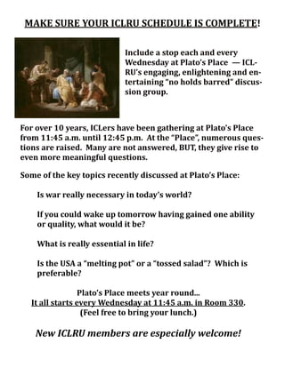 MAKE SURE YOUR ICLRU SCHEDULE IS COMPLETE!

                            Include a stop each and every
                            Wednesday at Plato’s Place — ICL-
                            RU’s engaging, enlightening and en-
                            tertaining “no holds barred” discus-
                            sion group.



For over 10 years, ICLers have been gathering at Plato’s Place
from 11:45 a.m. until 12:45 p.m. At the “Place”, numerous ques-
tions are raised. Many are not answered, BUT, they give rise to
even more meaningful questions.

Some of the key topics recently discussed at Plato’s Place:

    Is war really necessary in today’s world?

    If you could wake up tomorrow having gained one ability
    or quality, what would it be?

    What is really essential in life?

    Is the USA a “melting pot” or a “tossed salad”? Which is
    preferable?

                 Plato’s Place meets year round...
  It all starts every Wednesday at 11:45 a.m. in Room 330.
                  (Feel free to bring your lunch.)

    New ICLRU members are especially welcome!
 