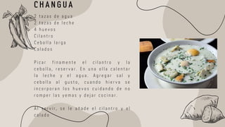 2 t a z a s d e a g u a
2 t a z a s d e l e c h e
4 h u e v o s
C i l a n t r o
C e b o l l a l a r g a
C a l a d o s
P i c a r f i n a m e n t e e l c i l a n t r o y l a
c e b o l l a , r e s e r v a r . E n u n a o l l a c a l e n t a r
l a l e c h e y e l a g u a . A g r e g a r s a l y
c e b o l l a a l g u s t o , c u a n d o h i e r v a s e
i n c o r p o r a n l o s h u e v o s c u i d a n d o d e n o
r o m p e r l a s y e m a s y d e j a r c o c i n a r .
A l s e r v i r , s e l e a ñ a d e e l c i l a n t r o y e l
c a l a d o
C H A N G U A
 