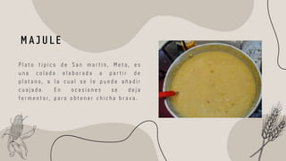 M A J U L E
P l a t o t í p i c o d e S a n m a r t í n , M e t a , e s
u n a c o l a d a e l a b o r a d a a p a r t i r d e
p l a t a n o , a l a c u a l s e l e p u e d e a ñ a d i r
c u a j a d a . E n o c a s i o n e s s e d e j a
f e r m e n t a r , p a r a o b t e n e r c h i c h a b r a v a .
 