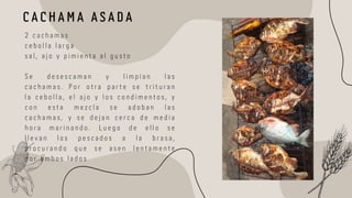 C A C H A M A A S A D A
2 c a c h a m a s
c e b o l l a l a r g a
s a l , a j o y p i m i e n t a a l g u s t o
S e d e s e s c a m a n y l i m p i a n l a s
c a c h a m a s . P o r o t r a p a r t e s e t r i t u r a n
l a c e b o l l a , e l a j o y l o s c o n d i m e n t o s , y
c o n e s t a m e z c l a s e a d o b a n l a s
c a c h a m a s , y s e d e j a n c e r c a d e m e d i a
h o r a m a r i n a n d o . L u e g o d e e l l o s e
l l e v a n l o s p e s c a d o s a l a b r a s a ,
p r o c u r a n d o q u e s e a s e n l e n t a m e n t e
p o r a m b o s l a d o s
 