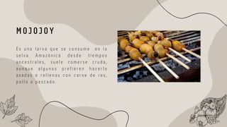 E s u n a l a r v a q u e s e c o n s u m e e n l a
s e l v a A m a z ó n i c a d e s d e t i e m p o s
a n c e s t r a l e s , s u e l e c o m e r s e c r u d a ,
a u n q u e a l g u n o s p r e f i e r e n h a c e r l o
a s a d a s o r e l l e n a s c o n c a r n e d e r e s ,
p o l l o o p e s c a d o .
M O J O J O Y
 