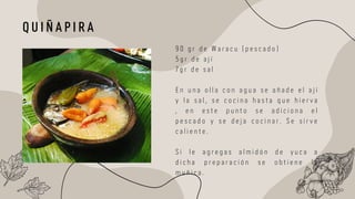 9 0 g r d e W a r a c u ( p e s c a d o )
5 g r d e a j í
7 g r d e s a l
E n u n a o l l a c o n a g u a s e a ñ a d e e l a j í
y l a s a l , s e c o c i n a h a s t a q u e h i e r v a
, e n e s t e p u n t o s e a d i c i o n a e l
p e s c a d o y s e d e j a c o c i n a r . S e s i r v e
c a l i e n t e .
S i l e a g r e g a s a l m i d ó n d e y u c a a
d i c h a p r e p a r a c i ó n s e o b t i e n e l a
m u ñ i c a .
Q U I Ñ A P I R A
 